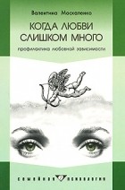 Валентина Москаленко - Когда любви слишком много. Профилактика любовной зависимости. 3-е изд
