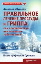 Александр Суханов - Правильное лечение простуды и гриппа как профилактика неизлечимых заболеваний