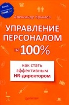 Александр Александрович Крымов - Управление персоналом на 100%. Как стать эффективным HR-директором