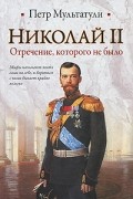 Петр Мультатули - Николай II. Отречение, которого не было
