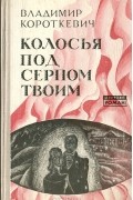 Владимир Короткевич - Колосья под серпом твоим