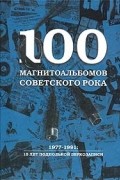 100 магнитоальбомов советского рока. 1977-1991: 15 лет подпольной звукозаписи