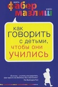Адель Фабер, Элейн Мазлиш - Как говорить с детьми, чтобы они учились