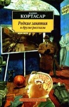 Хулио Кортасар - Редкие занятия и другие рассказы (сборник)