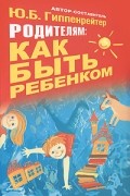 Ю. Б. Гиппенрейтер - Родителям: как быть ребенком