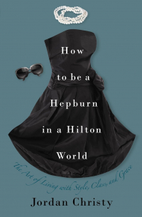 Джордан Кристи - How to Be a Hepburn in a Hilton World: The Art of Living with Style, Class, and Grace