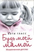 Кэти Гласс - Будь моей мамой. Искалеченное детство