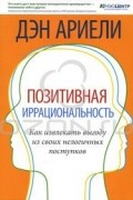 Дэн Ариели - Позитивная иррациональность. Как извлекать выгоду из своих нелогичных поступков