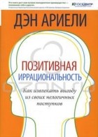 Дэн Ариели - Позитивная иррациональность. Как извлекать выгоду из своих нелогичных поступков