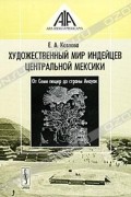 Козлова Е. А. - Художественный мир индейцев Центральной Мексики. От Семи пещер до страны Анауак
