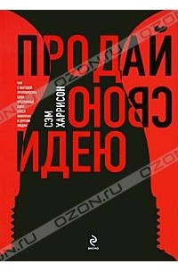 Сэм Харрисон - Продай свою идею! Как с выгодой преподносить свои креативные идеи боссу, клиентам и другим людям