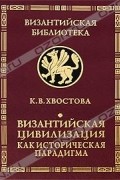 Ксения Хвостова - Византийская цивилизация как историческая парадигма