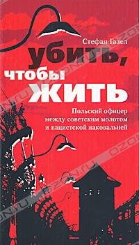 Стефан Газел - Убить, чтобы жить. Польский офицер между советским молотом и нацистской наковальней