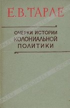 Е. В. Тарле - Очерки истории колониальной политики