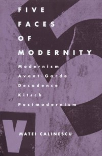 Matei Călinescu - Five Faces of Modernity: Modernism, Avant-garde, Decadence, Kitsch, Postmodernism