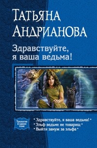 Татьяна Андрианова - Здравствуйте, я ваша ведьма!: Здравствуйте, я ваша ведьма!; Эльф ведьме не товарищ; Выйти замуж за эльфа (сборник)