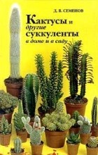 Д.В.Семенов - Кактусы и другие суккуленты в доме и в саду