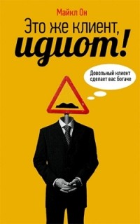 Майкл Он - Это же клиент, идиот!: Довольный клиент сделает вас богаче