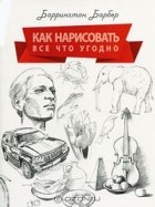 Баррингтон Барбер - Как нарисовать все что угодно. Школа рисования