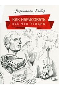 Баррингтон Барбер - Как нарисовать все что угодно. Школа рисования