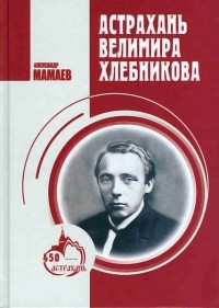 Александр Мамаев - Астрахань Велимира Хлебникова: документальная повесть