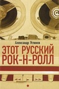 Александр Устинов - Этот русский рок-н-ролл. В 2 книгах. Книга 1