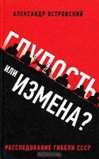 Александр Владимирович Островский - Глупость или измена? Расследование гибели СССР