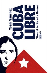 Yoani Sánchez - Cuba Libre. Vivre et écrire à La Havane