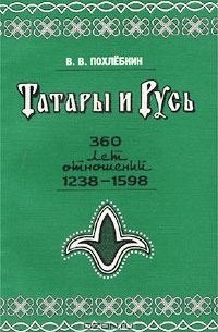 Вильям Похлёбкин - Татары и Русь. 360 лет отношений Руси с татарскими государствами в XIII-XVI вв., 1238-1598 гг. (От битвы на реке Сить до покорения Сибири)