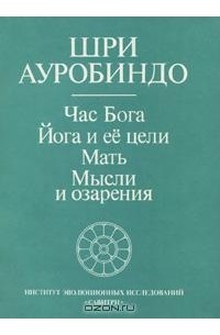 Шри Ауробиндо  - Час Бога. Йога и ее цели. Мать. Мысли и озарения