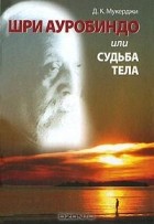 Мукерджи Д.К. - Шри Ауробиндо, или Судьба тела