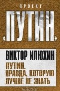 Виктор Илюхин - Путин. Правда, которую лучше не знать