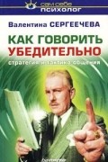 Валентина Сергеечева - Как говорить убедительно. Стратегия и тактика общения