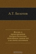 Андрей Тимофеевич Болотов - Жизнь и приключения Андрея Болотова. Описанные самим им для своих потомков