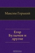 Максим Горький - Егор Булычов и другие