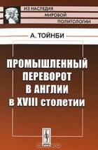 Арнольд Тойнби - Промышленный переворот в Англии в XVIII столетии