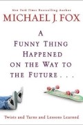 Майкл Джей Фокс - A Funny Thing Happened on the Way to the Future: Twists and Turns and Lessons Learned