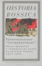 Людмила Новикова - Провинциальная &quot;контрреволюция&quot;. Белое движение и гражданская война на русском Севере 1917-1920