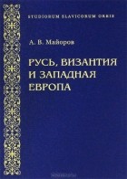 Александр Майоров - Русь, Византия и Западная Европа