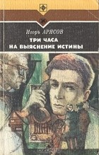 Игорь Арясов - Три часа на выяснение истины