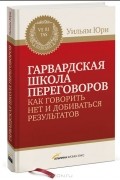 Уильям Юри - Гарвардская школа переговоров. Как говорить НЕТ и добиваться результатов