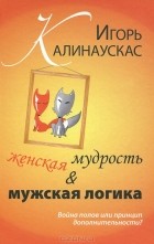 Игорь Калинаускас - Женская мудрость и мужская логика. Война полов или принцип дополнительности