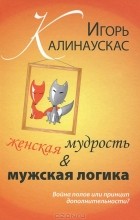 Игорь Калинаускас - Женская мудрость и мужская логика. Война полов или принцип дополнительности