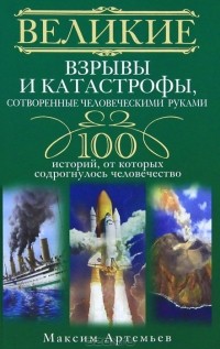 Максим Артемьев - Великие взрывы и катастрофы, сотворенные человеческими руками. 100 историй, от которых содрогнулось человечество