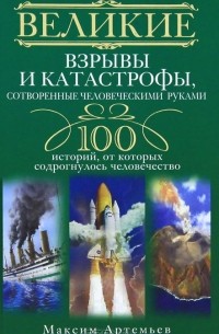 Максим Артемьев - Великие взрывы и катастрофы, сотворенные человеческими руками. 100 историй, от которых содрогнулось человечество