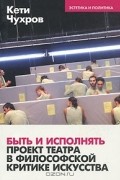 Кети Чухров - Быть и исполнять: проект театра в философской критике искусства