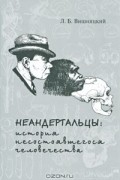 Л. Б. Вишняцкий - Неандертальцы. История несостоявшегося человечества