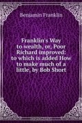 Benjamin Franklin - Franklin's Way to wealth, or, Poor Richard improved: to which is added How to make much of a little, by Bob Short