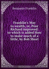Benjamin Franklin - Franklin's Way to wealth, or, Poor Richard improved: to which is added How to make much of a little, by Bob Short
