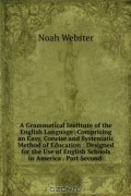 Noah Webster - A Grammatical Institute of the English Language: Comprising an Easy, Concise and Systematic Method of Education : Designed for the Use of English Schools in America . Part Second .
